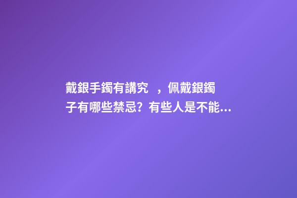 戴銀手鐲有講究，佩戴銀鐲子有哪些禁忌？有些人是不能帶的